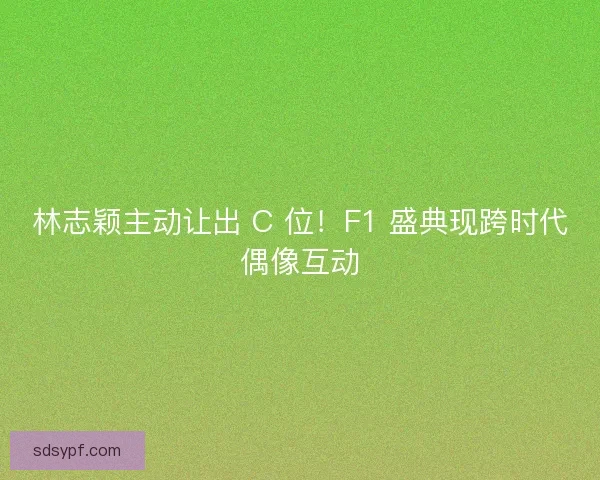 林志颖主动让出 C 位！F1 盛典现跨时代偶像互动