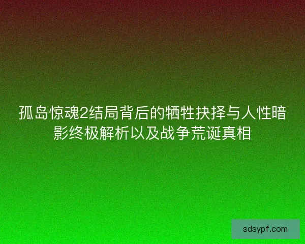 孤岛惊魂2结局背后的牺牲抉择与人性暗影终极解析以及战争荒诞真相