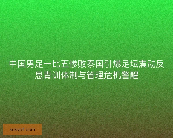 中国男足一比五惨败泰国引爆足坛震动反思青训体制与管理危机警醒