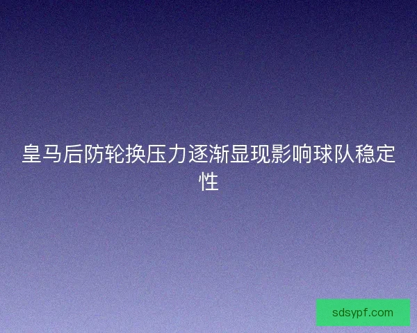 皇马后防轮换压力逐渐显现影响球队稳定性