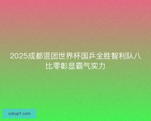 2025成都混团世界杯国乒全胜智利队八比零彰显霸气实力