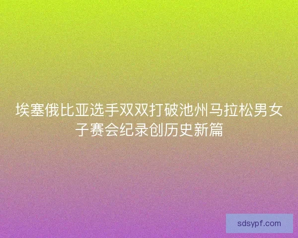 埃塞俄比亚选手双双打破池州马拉松男女子赛会纪录创历史新篇