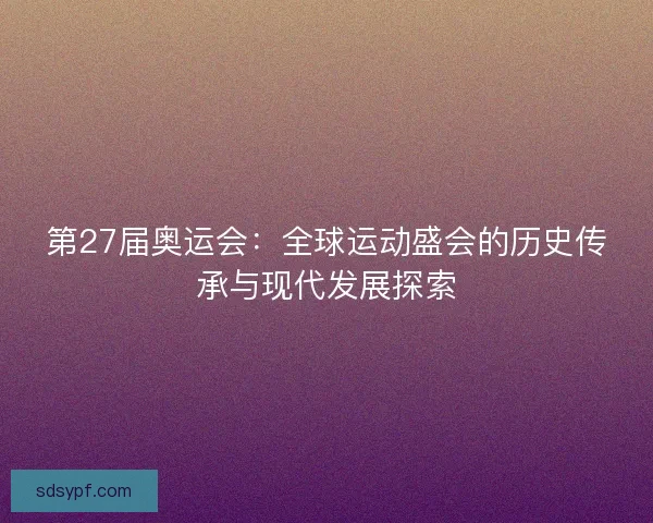 第27届奥运会：全球运动盛会的历史传承与现代发展探索