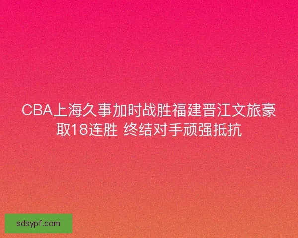 CBA上海久事加时战胜福建晋江文旅豪取18连胜 终结对手顽强抵抗