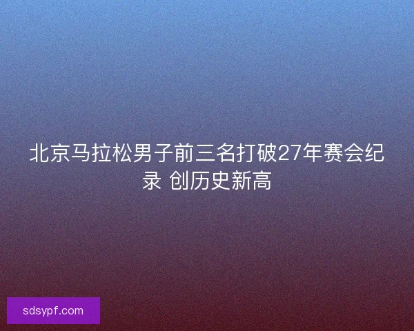 北京马拉松男子前三名打破27年赛会纪录 创历史新高