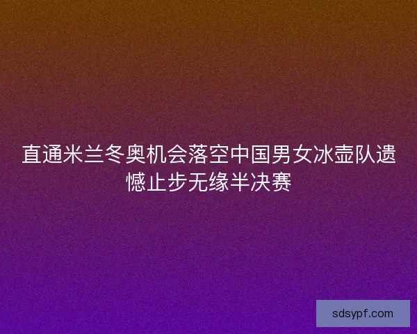 直通米兰冬奥机会落空中国男女冰壶队遗憾止步无缘半决赛