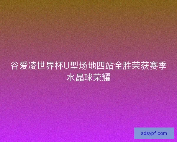 谷爱凌世界杯U型场地四站全胜荣获赛季水晶球荣耀