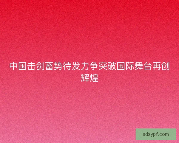 中国击剑蓄势待发力争突破国际舞台再创辉煌