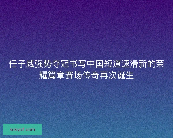 任子威强势夺冠书写中国短道速滑新的荣耀篇章赛场传奇再次诞生
