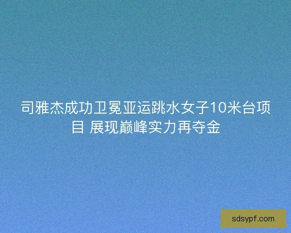 司雅杰成功卫冕亚运跳水女子10米台项目 展现巅峰实力再夺金