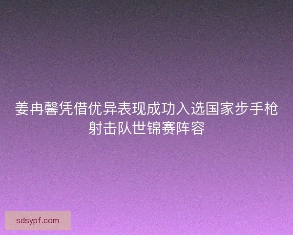姜冉馨凭借优异表现成功入选国家步手枪射击队世锦赛阵容