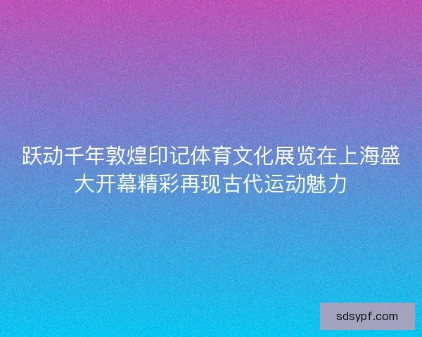 跃动千年敦煌印记体育文化展览在上海盛大开幕精彩再现古代运动魅力
