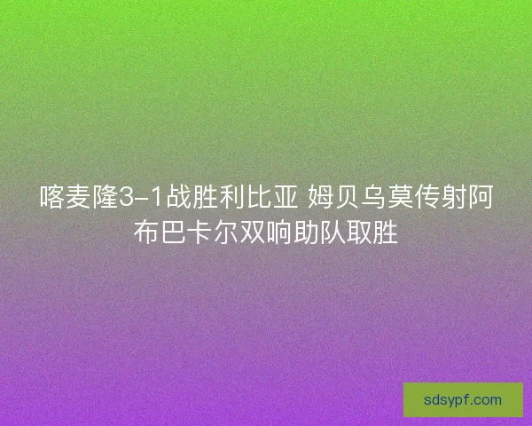喀麦隆3-1战胜利比亚 姆贝乌莫传射阿布巴卡尔双响助队取胜