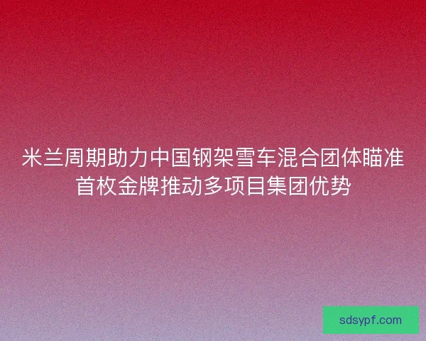 米兰周期助力中国钢架雪车混合团体瞄准首枚金牌推动多项目集团优势