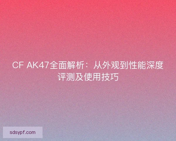 CF AK47全面解析：从外观到性能深度评测及使用技巧