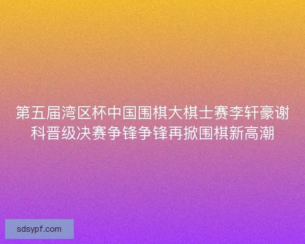 第五届湾区杯中国围棋大棋士赛李轩豪谢科晋级决赛争锋争锋再掀围棋新高潮