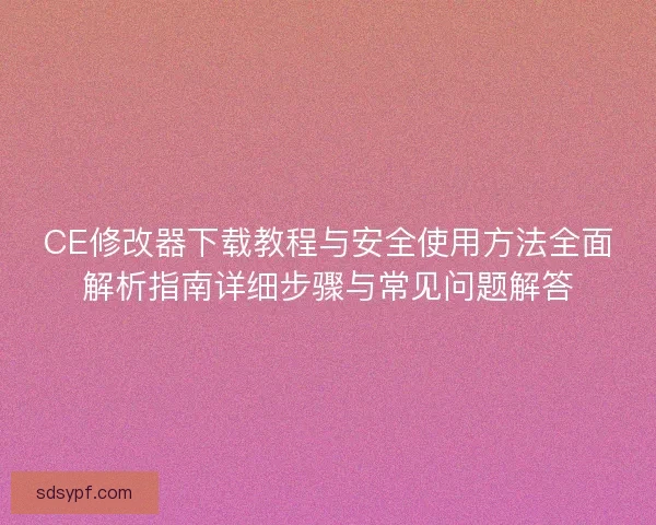 CE修改器下载教程与安全使用方法全面解析指南详细步骤与常见问题解答