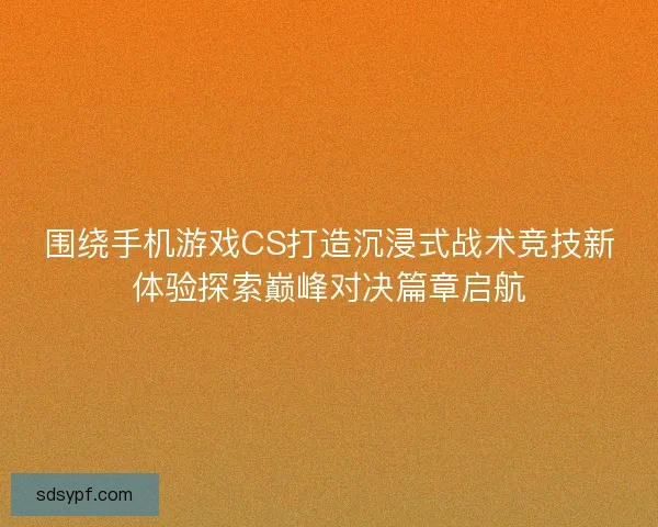 围绕手机游戏CS打造沉浸式战术竞技新体验探索巅峰对决篇章启航