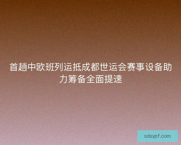 首趟中欧班列运抵成都世运会赛事设备助力筹备全面提速