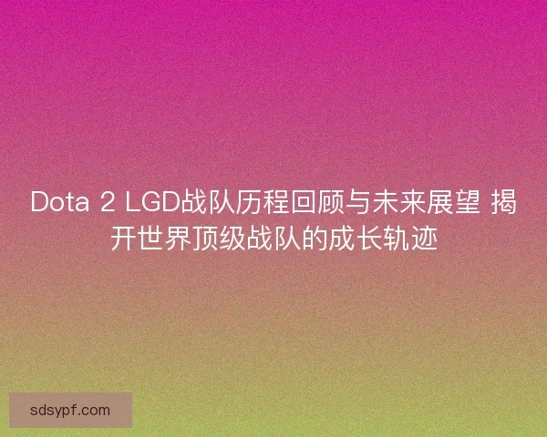 Dota 2 LGD战队历程回顾与未来展望 揭开世界顶级战队的成长轨迹