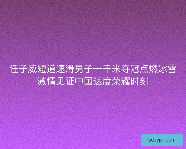 任子威短道速滑男子一千米夺冠点燃冰雪激情见证中国速度荣耀时刻